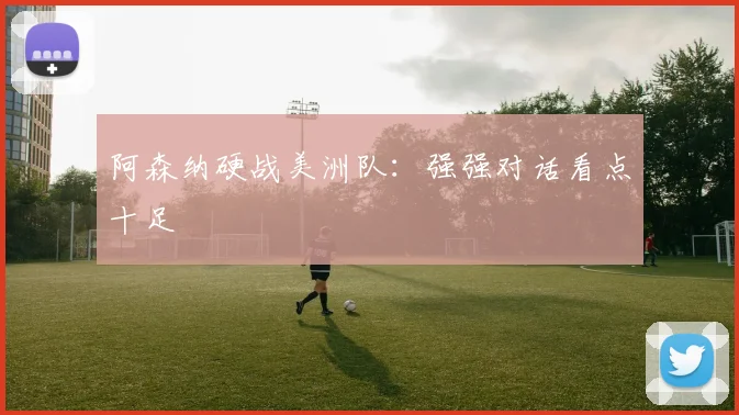 阿森纳硬战美洲队：强强对话看点十足