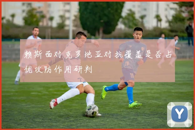 赖斯面对克罗地亚对抗覆盖是否占优攻防作用研判