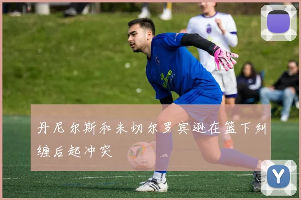 丹尼尔斯和米切尔罗宾逊在篮下纠缠后起冲突