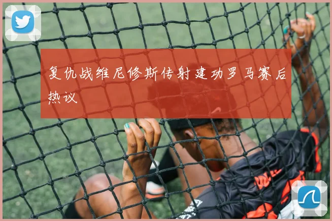 复仇战维尼修斯传射建功罗马赛后热议