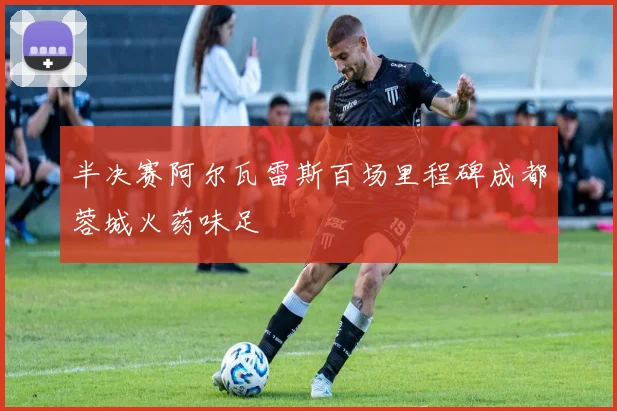 半决赛阿尔瓦雷斯百场里程碑成都蓉城火药味足