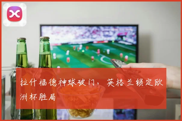拉什福德神球破门,英格兰锁定欧洲杯胜局