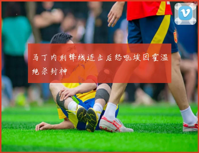 马丁内利锋线连击后怒吼埃因霍温绝杀封神