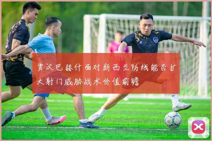 贾汉巴赫什面对新西兰防线能否扩大射门威胁战术价值前瞻