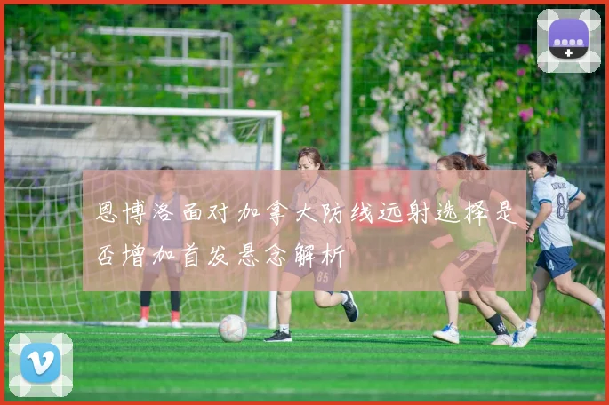 恩博洛面对加拿大防线远射选择是否增加首发悬念解析