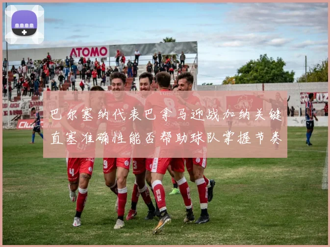 巴尔塞纳代表巴拿马迎战加纳关键直塞准确性能否帮助球队掌握节奏