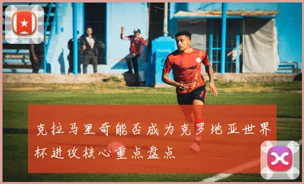 克拉马里奇能否成为克罗地亚世界杯进攻核心重点盘点