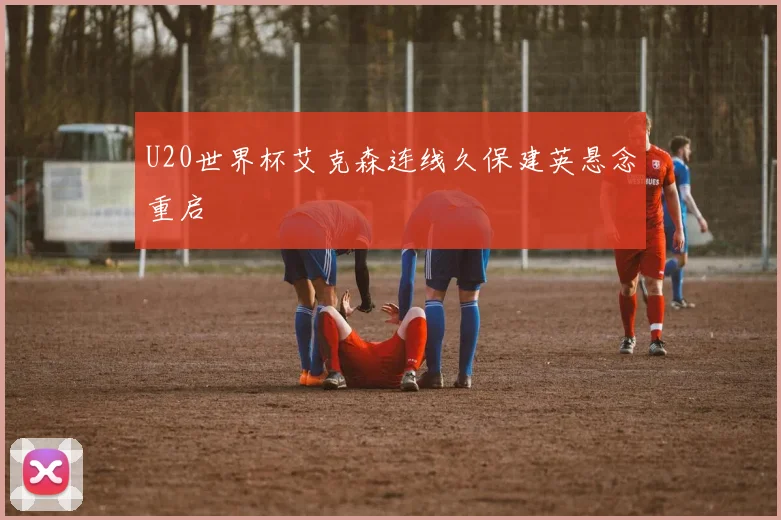 U20世界杯艾克森连线久保建英悬念重启