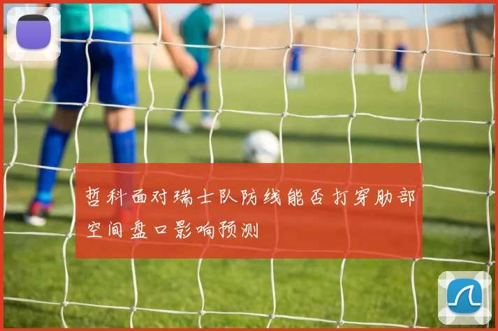 哲科面对瑞士队防线能否打穿肋部空间盘口影响预测