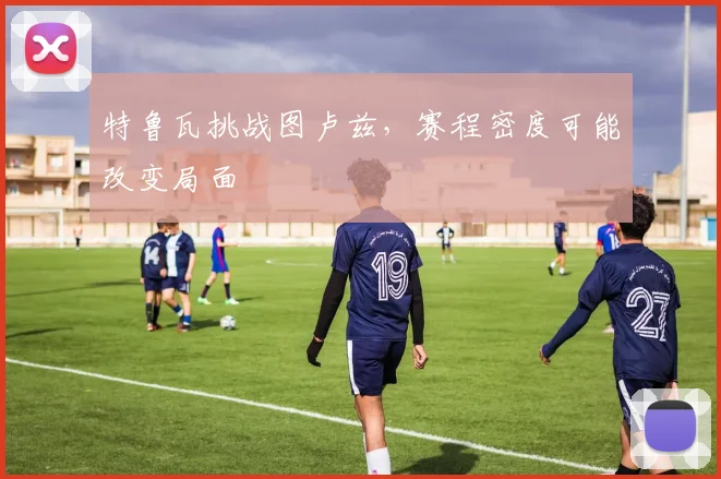 特鲁瓦挑战图卢兹，赛程密度可能改变局面