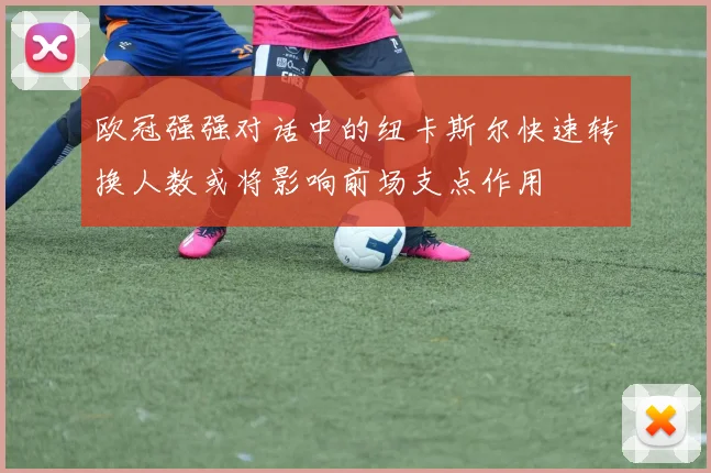 欧冠强强对话中的纽卡斯尔快速转换人数或将影响前场支点作用