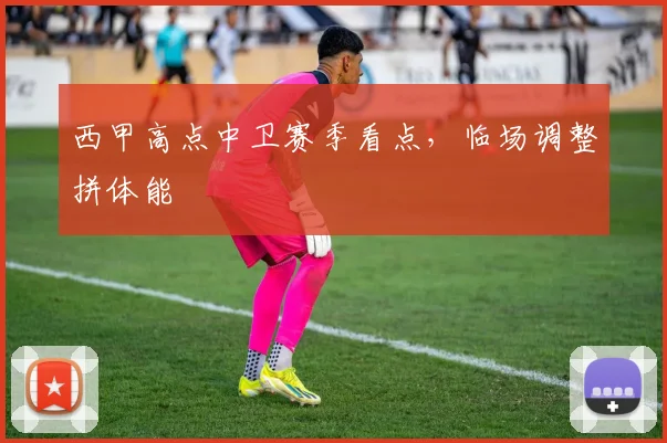 西甲高点中卫赛季看点，临场调整拼体能