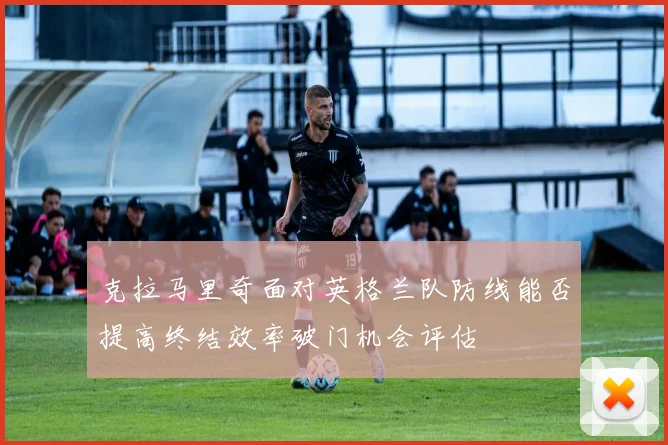 克拉马里奇面对英格兰队防线能否提高终结效率破门机会评估