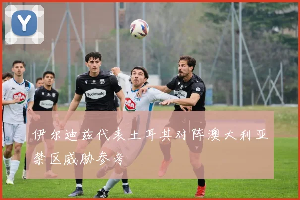 伊尔迪兹代表土耳其对阵澳大利亚禁区威胁参考