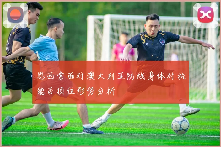 恩西索面对澳大利亚防线身体对抗能否顶住形势分析