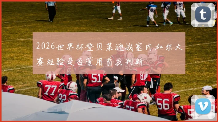 2026世界杯登贝莱迎战塞内加尔大赛经验是否管用首发判断