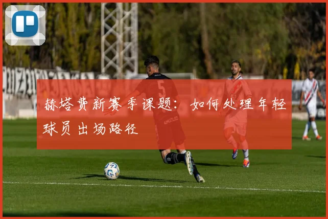 赫塔费新赛季课题：如何处理年轻球员出场路径