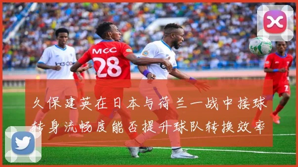 久保建英在日本与荷兰一战中接球转身流畅度能否提升球队转换效率