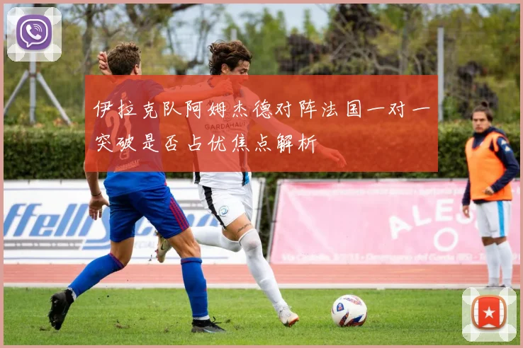 伊拉克队阿姆杰德对阵法国一对一突破是否占优焦点解析