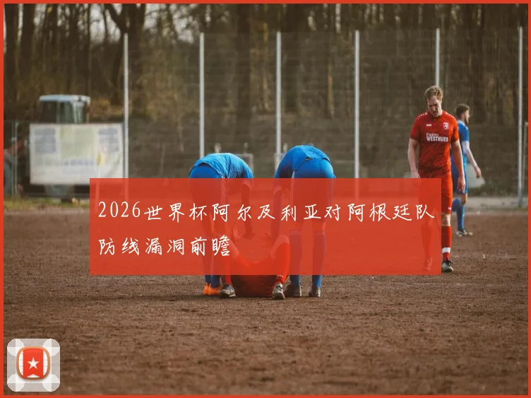 2026世界杯阿尔及利亚对阿根廷队防线漏洞前瞻